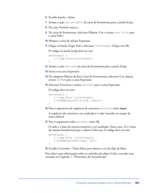 Criando interatividade com o ActionScript 101
6 Escolha Janela > Ações.
7 Arraste a ação set variable da caixa de ferramentas para a janela Script.
8 Na caixa Variável, insira c.
9 Na caixa de ferramentas, selecione Objetos, Cor e arraste novo Color para
a caixa Valor.
10 Marque a caixa de seleção Expressão.
11 Clique no botão Target Path e selecione colorTarget. Clique em OK.
O código na janela Script deve ser este:
on(release) {
c = new Color(colorTarget);
}
12 Arraste a ação evaluate da caixa de ferramentas para a janela Script.
13 Insira c na caixa Expressão.
14 Na categoria Objetos da lista Caixa de Ferramentas, selecione Cor; depois,
arraste setRGB para a caixa Expressão.
15 Selecione Functions e arraste parseInt para a caixa Expressão.
O código deve ser este:
on(release) {
c = new Color (colorTarget);
c.setRGB(parseInt(string, radix));
}
16 Para o argumento de seqüência de caracteres parseInt, insira input.
A seqüência de caracteres a ser analisada é o valor inserido no campo de
texto editável.
17 Para o argumento radix parseInt, insira 16.
O radix é a base do sistema numérico a ser analisado. Neste caso, 16 é a base
do sistema hexadecimal que o objeto Color usa. O código deve ser este:
on(release) {
c = new Color (colorTarget);
c.setRGB(parseInt(input, 16));
}
18 Escolha Controlar > Testar Filme para alterar a cor do clipe de ﬁlme.
Para obter mais informações sobre os métodos do objeto Color, consulte suas
entradas no Capítulo 7, “Dicionário do ActionScript”.
 