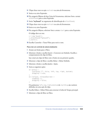 Criando interatividade com o ActionScript 103
8 Clique duas vezes na ação evaluate na caixa de ferramentas.
9 Insira s na caixa Expressão.
10 Na categoria Objetos da lista Caixa de Ferramentas, selecione Som e arraste
attachSound para a caixa Expressão.
11 Insira “mySound” no argumento de identiﬁcação de attachSound.
12 Clique duas vezes na ação evaluate na caixa de ferramentas.
13 Insira s na caixa Expressão.
14 Na categoria Objetos, selecione Som e arraste start para a caixa Expressão.
O código deve ser este:
s = new Sound();
s.attachSound("mySound");
s.start();
15 Escolha Controlar > Testar Filme para ouvir o som.
Para criar um controle de volume deslizante:
1 Arraste um botão para o Palco.
2 Selecione o botão e escolha Inserir > Converter em Símbolo. Escolha o
comportamento do clipe de ﬁlme.
Isso criará um clipe de ﬁlme com o botão em seu primeiro quadro.
3 Selecione o clipe de ﬁlme e escolha Editar > Editar Símbolo.
4 Selecione o botão e escolha Janela > Ações.
5 Insira as seguintes ações:
on (press) {
startDrag ("", false, left, top, right, bottom);
dragging = true;
}
on (release, releaseOutside) {
stopDrag ();
dragging = false;
}
Os parâmetros left, top, right e bottom de startDrag são variáveis
deﬁnidas em uma ação do clipe.
6 Escolha Editar > Editar Filme para retornar à Linha de Tempo principal.
7 Selecione o clipe de ﬁlme no Palco.
 