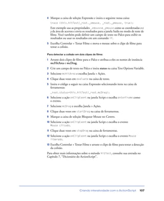 Criando interatividade com o ActionScript 107
4 Marque a caixa de seleção Expressão e insira o seguinte nessa caixa:
trace (this.hitTest(_root._xmouse, _root._ymouse, true);
Este exemplo usa as propriedades _xmouse e _ymouse como as coordenadas x e
y da área de acertos e envia os resultados para a janela Saída no modo de teste de
ﬁlme. Você também pode deﬁnir um campo de texto no Palco para exibir os
resultados ou usar os resultados em um comando if.
5 Escolha Controlar > Testar Filme e mova o mouse sobre o clipe de ﬁlme para
testar a colisão.
Para detectar a colisão em dois clipes de filme:
1 Arraste dois clipes de ﬁlme para o Palco e atribua a eles os nomes de instância
mcHitArea e mcDrag.
2 Crie um campo de texto no Palco e insira status na caixa Text Options Variable.
3 Selecione mcHitArea e escolha Janela > Ações.
4 Clique duas vezes em evaluate na caixa de texto.
5 Insira o código a seguir na caixa Expressão selecionando itens na caixa de
ferramentas:
_root.status=this.hitTest(_root.mcDrag);
6 Selecione a ação onClipEvent na janela Script e escolha enterFrame como
o evento.
7 Selecione mcDrag e escolha Janela > Ações.
8 Clique duas vezes em startDrag na caixa de ferramentas.
9 Marque a caixa de seleção Bloquear Mouse no Centro.
10 Selecione a ação onClipEvent na janela Script e escolha o evento
Mouse clicado.
11 Clique duas vezes em stopDrag na caixa de ferramentas.
12 Selecione a ação onClipEvent na janela Script e escolha o evento Mouse
liberado.
13 Escolha Controlar > Testar Filme e arraste o clipe de ﬁlme para testar a detecção
da colisão.
Para obter mais informações sobre o método hitTest, consulte sua entrada no
Capítulo 7, “Dicionário do ActionScript”.
 