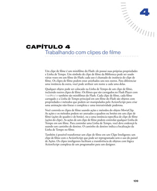 109
4
CAPÍTULO 4
. . . . . . . . . . . . . . . . . . . . . . . . . . . . . . . . . . . . . . . . . . . . . . . . . . . . . . . .. . . . . . . . . . . . . . . . . . . . . . . . . . . . . . . . . . . . . . . . . . . . . . . . . . . . .
Trabalhando com clipes de filme
Um clipe de ﬁlme é um miniﬁlme do Flash: ele possui suas próprias propriedades
e Linha de Tempo. Um símbolo de clipe de ﬁlme da Biblioteca pode ser usado
várias vezes em um ﬁlme do Flash; cada uso é chamado de instância do clipe de
ﬁlme. Os clipes de ﬁlme podem estar aninhados uns nos outros. Para diferenciar
uma instância da outra, você pode atribuir um nome a cada uma delas.
Qualquer objeto pode ser colocado na Linha de Tempo de um clipe de ﬁlme,
incluindo outros clipes de ﬁlme. Os ﬁlmes que são carregados no Flash Player com
loadMovie também são miniﬁlmes do Flash. Cada clipe de ﬁlme, cada ﬁlme
carregado e a Linha de Tempo principal em um ﬁlme do Flash são objetos com
propriedades e métodos que podem ser manipulados pelo ActionScript para criar
uma animação não-linear e complexa e uma interatividade poderosa.
Você controla os clipes de ﬁlme usando ações e métodos do objeto MovieClip.
As ações e os métodos podem ser anexados a quadros ou botões em um clipe de
ﬁlme (ações de quadro e de botão), ou a uma instância especíﬁca de clipe de ﬁlme
(ações do clipe). As ações de um clipe de ﬁlme podem controlar qualquer Linha de
Tempo em um ﬁlme. Para controlar uma Linha de Tempo, você deve endereçá-la
usando um caminho de destino. O caminho de destino indica a localização da
Linha de Tempo no ﬁlme.
Também é possível transformar um clipe de ﬁlme em um Clipe Inteligente; um
clipe de ﬁlme com o ActionScript que pode ser reprogramado sem o uso do painel
de Ações. Os clipes inteligentes facilitam a transferência de objetos com lógica
ActionScript complexa de um programador para um designer.
 