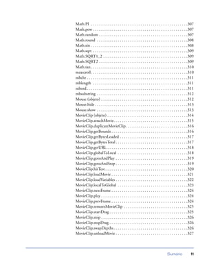 Sumário 11
Math.PI . . . . . . . . . . . . . . . . . . . . . . . . . . . . . . . . . . . . . . . . . . . . . . .307
Math.pow . . . . . . . . . . . . . . . . . . . . . . . . . . . . . . . . . . . . . . . . . . . . . .307
Math.random . . . . . . . . . . . . . . . . . . . . . . . . . . . . . . . . . . . . . . . . . . .307
Math.round . . . . . . . . . . . . . . . . . . . . . . . . . . . . . . . . . . . . . . . . . . . .308
Math.sin . . . . . . . . . . . . . . . . . . . . . . . . . . . . . . . . . . . . . . . . . . . . . . .308
Math.sqrt . . . . . . . . . . . . . . . . . . . . . . . . . . . . . . . . . . . . . . . . . . . . . .309
Math.SQRT1_2 . . . . . . . . . . . . . . . . . . . . . . . . . . . . . . . . . . . . . . . . .309
Math.SQRT2 . . . . . . . . . . . . . . . . . . . . . . . . . . . . . . . . . . . . . . . . . . .309
Math.tan. . . . . . . . . . . . . . . . . . . . . . . . . . . . . . . . . . . . . . . . . . . . . . .310
maxscroll. . . . . . . . . . . . . . . . . . . . . . . . . . . . . . . . . . . . . . . . . . . . . . .310
mbchr . . . . . . . . . . . . . . . . . . . . . . . . . . . . . . . . . . . . . . . . . . . . . . . . .311
mblength . . . . . . . . . . . . . . . . . . . . . . . . . . . . . . . . . . . . . . . . . . . . . .311
mbord. . . . . . . . . . . . . . . . . . . . . . . . . . . . . . . . . . . . . . . . . . . . . . . . .311
mbsubstring . . . . . . . . . . . . . . . . . . . . . . . . . . . . . . . . . . . . . . . . . . . .312
Mouse (objeto) . . . . . . . . . . . . . . . . . . . . . . . . . . . . . . . . . . . . . . . . . .312
Mouse.hide . . . . . . . . . . . . . . . . . . . . . . . . . . . . . . . . . . . . . . . . . . . . .313
Mouse.show . . . . . . . . . . . . . . . . . . . . . . . . . . . . . . . . . . . . . . . . . . . .313
MovieClip (objeto) . . . . . . . . . . . . . . . . . . . . . . . . . . . . . . . . . . . . . . .314
MovieClip.attachMovie. . . . . . . . . . . . . . . . . . . . . . . . . . . . . . . . . . . .315
MovieClip.duplicateMovieClip . . . . . . . . . . . . . . . . . . . . . . . . . . . . . .316
MovieClip.getBounds . . . . . . . . . . . . . . . . . . . . . . . . . . . . . . . . . . . . .316
MovieClip.getBytesLoaded . . . . . . . . . . . . . . . . . . . . . . . . . . . . . . . . .317
MovieClip.getBytesTotal . . . . . . . . . . . . . . . . . . . . . . . . . . . . . . . . . . .317
MovieClip.getURL . . . . . . . . . . . . . . . . . . . . . . . . . . . . . . . . . . . . . . .318
MovieClip.globalToLocal . . . . . . . . . . . . . . . . . . . . . . . . . . . . . . . . . .318
MovieClip.gotoAndPlay . . . . . . . . . . . . . . . . . . . . . . . . . . . . . . . . . . .319
MovieClip.gotoAndStop . . . . . . . . . . . . . . . . . . . . . . . . . . . . . . . . . . .319
MovieClip.hitTest . . . . . . . . . . . . . . . . . . . . . . . . . . . . . . . . . . . . . . . .320
MovieClip.loadMovie . . . . . . . . . . . . . . . . . . . . . . . . . . . . . . . . . . . . .321
MovieClip.loadVariables . . . . . . . . . . . . . . . . . . . . . . . . . . . . . . . . . . .322
MovieClip.localToGlobal . . . . . . . . . . . . . . . . . . . . . . . . . . . . . . . . . .323
MovieClip.nextFrame . . . . . . . . . . . . . . . . . . . . . . . . . . . . . . . . . . . . .324
MovieClip.play . . . . . . . . . . . . . . . . . . . . . . . . . . . . . . . . . . . . . . . . . .324
MovieClip.prevFrame . . . . . . . . . . . . . . . . . . . . . . . . . . . . . . . . . . . . .324
MovieClip.removeMovieClip . . . . . . . . . . . . . . . . . . . . . . . . . . . . . . .325
MovieClip.startDrag . . . . . . . . . . . . . . . . . . . . . . . . . . . . . . . . . . . . . .325
MovieClip.stop . . . . . . . . . . . . . . . . . . . . . . . . . . . . . . . . . . . . . . . . . .326
MovieClip.stopDrag . . . . . . . . . . . . . . . . . . . . . . . . . . . . . . . . . . . . . .326
MovieClip.swapDepths. . . . . . . . . . . . . . . . . . . . . . . . . . . . . . . . . . . .326
MovieClip.unloadMovie . . . . . . . . . . . . . . . . . . . . . . . . . . . . . . . . . . .327
 