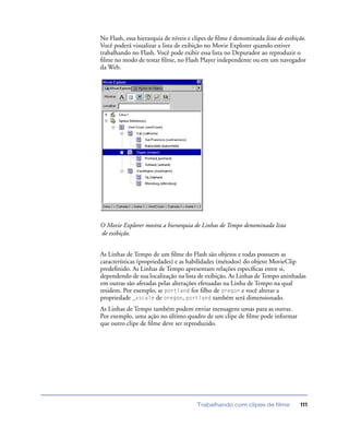 Trabalhando com clipes de filme 111
No Flash, essa hierarquia de níveis e clipes de ﬁlme é denominada lista de exibição.
Você poderá visualizar a lista de exibição no Movie Explorer quando estiver
trabalhando no Flash. Você pode exibir essa lista no Depurador ao reproduzir o
ﬁlme no modo de testar ﬁlme, no Flash Player independente ou em um navegador
da Web.
O Movie Explorer mostra a hierarquia de Linhas de Tempo denominada lista
de exibição.
As Linhas de Tempo de um ﬁlme do Flash são objetos e todas possuem as
características (propriedades) e as habilidades (métodos) do objeto MovieClip
predeﬁnido. As Linhas de Tempo apresentam relações especíﬁcas entre si,
dependendo de sua localização na lista de exibição. As Linhas de Tempo aninhadas
em outras são afetadas pelas alterações efetuadas na Linha de Tempo na qual
residem. Por exemplo, se portland for ﬁlho de oregon e você alterar a
propriedade _xscale de oregon, portland também será dimensionado.
As Linhas de Tempo também podem enviar mensagens umas para as outras.
Por exemplo, uma ação no último quadro de um clipe de ﬁlme pode informar
que outro clipe de ﬁlme deve ser reproduzido.
 