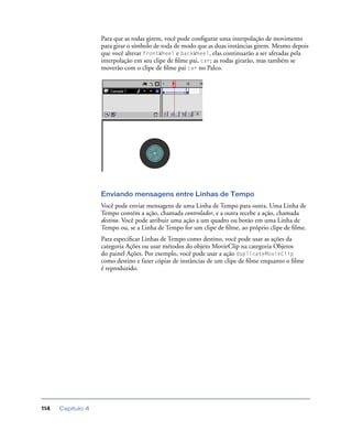 Capítulo 4114
Para que as rodas girem, você pode conﬁgurar uma interpolação de movimento
para girar o símbolo de roda de modo que as duas instâncias girem. Mesmo depois
que você alterar frontWheel e backWheel, elas continuarão a ser afetadas pela
interpolação em seu clipe de ﬁlme pai, car; as rodas girarão, mas também se
moverão com o clipe de ﬁlme pai car no Palco.
Enviando mensagens entre Linhas de Tempo
Você pode enviar mensagens de uma Linha de Tempo para outra. Uma Linha de
Tempo contém a ação, chamada controlador, e a outra recebe a ação, chamada
destino. Você pode atribuir uma ação a um quadro ou botão em uma Linha de
Tempo ou, se a Linha de Tempo for um clipe de ﬁlme, ao próprio clipe de ﬁlme.
Para especiﬁcar Linhas de Tempo como destino, você pode usar as ações da
categoria Ações ou usar métodos do objeto MovieClip na categoria Objetos
do painel Ações. Por exemplo, você pode usar a ação duplicateMovieClip
como destino e fazer cópias de instâncias de um clipe de ﬁlme enquanto o ﬁlme
é reproduzido.
 