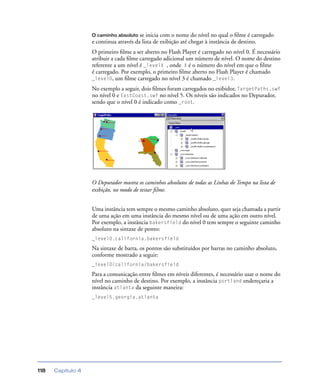 Capítulo 4118
O caminho absoluto se inicia com o nome do nível no qual o ﬁlme é carregado
e continua através da lista de exibição até chegar à instância de destino.
O primeiro ﬁlme a ser aberto no Flash Player é carregado no nível 0. É necessário
atribuir a cada ﬁlme carregado adicional um número de nível. O nome do destino
referente a um nível é _levelX , onde X é o número do nível em que o ﬁlme
é carregado. Por exemplo, o primeiro ﬁlme aberto no Flash Player é chamado
_level0, um ﬁlme carregado no nível 3 é chamado _level3.
No exemplo a seguir, dois ﬁlmes foram carregados no exibidor, TargetPaths.swf
no nível 0 e EastCoast.swf no nível 5. Os níveis são indicados no Depurador,
sendo que o nível 0 é indicado como _root.
O Depurador mostra os caminhos absolutos de todas as Linhas de Tempo na lista de
exibição, no modo de testar ﬁlme.
Uma instância tem sempre o mesmo caminho absoluto, quer seja chamada a partir
de uma ação em uma instância do mesmo nível ou de uma ação em outro nível.
Por exemplo, a instância bakersfield do nível 0 tem sempre o seguinte caminho
absoluto na sintaxe de ponto:
_level0.california.bakersfield
Na sintaxe de barra, os pontos são substituídos por barras no caminho absoluto,
conforme mostrado a seguir:
_level0/california/bakersfield
Para a comunicação entre ﬁlmes em níveis diferentes, é necessário usar o nome do
nível no caminho de destino. Por exemplo, a instância portland endereçaria a
instância atlanta da seguinte maneira:
_level5.georgia.atlanta
 