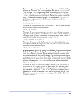 Trabalhando com clipes de filme 119
Na sintaxe de ponto, você pode usar o alias _root para se referir à Linha de Tempo
principal do nível atual. Para a Linha de Tempo principal, ou _level0, o alias
_root signiﬁca _level0 quando especiﬁcado como destino por um clipe que
também está no _level0. Para um ﬁlme carregado no _level5, _root é igual a
_level5 quando especiﬁcado como destino por um clipe de ﬁlme também do
nível 1. Por exemplo, uma ação chamada a partir da instância southcarolina
poderia usar o seguinte caminho absoluto para especiﬁcar como destino a
instância florida:
_root.eastCoast.florida
Na sintaxe de barra, você pode usar / para se referir à Linha de Tempo principal
do nível atual, conforme mostrado a seguir:
/eastCoast/florida
Na sintaxe de ponto no modo absoluto ou relativo, você pode usar as mesmas
regras de caminho de destino para identiﬁcar uma variável na Linha de Tempo ou
uma propriedade de objeto. Por exemplo, o comando a seguir deﬁne o nome da
variável no formulário da instância como o valor "Gilbert":
_root.form.name = "Gilbert";
Na sintaxe de barra no modo absoluto ou relativo, você pode identiﬁcar uma
variável em uma Linha de Tempo colocando dois-pontos (:) antes do nome da
variável, conforme mostrado a seguir:
/form:name = "Gilbert";
O caminho relativo depende da relação entre a Linha de Tempo do controlador e a
Linha de Tempo de destino. Você pode usar um caminho relativo para reutilizar
ações, pois a mesma ação poderá especiﬁcar Linhas de Tempo diferentes como
destino, dependendo de onde ela for colocada. Os caminhos relativos só podem
endereçar destinos em seu próprio nível do Flash Player; eles não podem endereçar
ﬁlmes carregados em outros níveis. Por exemplo, você não pode usar um caminho
relativo em uma ação do _level0 que especiﬁca como destino uma Linha de
Tempo no _level5.
Na sintaxe de ponto, você pode usar a palavra-chave this em um caminho de
destino relativo para se referir à Linha de Tempo atual. Você pode usar o alias
_parent em um caminho de destino relativo para indicar a Linha de Tempo
pai da Linha de Tempo atual. O alias _parent pode ser usado repetidamente
para subir um nível na hierarquia de clipes de ﬁlme, no mesmo nível do Flash
Player. Por exemplo, _parent._parent controla um clipe de ﬁlme dois níveis
acima na hierarquia.
 