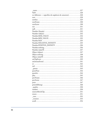 12
_name. . . . . . . . . . . . . . . . . . . . . . . . . . . . . . . . . . . . . . . . . . . . . . . . .327
NaN . . . . . . . . . . . . . . . . . . . . . . . . . . . . . . . . . . . . . . . . . . . . . . . . . .328
ne (diferente — especíﬁco de seqüência de caracteres). . . . . . . . . . . . .328
new. . . . . . . . . . . . . . . . . . . . . . . . . . . . . . . . . . . . . . . . . . . . . . . . . . .328
newline . . . . . . . . . . . . . . . . . . . . . . . . . . . . . . . . . . . . . . . . . . . . . . . .329
nextFrame. . . . . . . . . . . . . . . . . . . . . . . . . . . . . . . . . . . . . . . . . . . . . .330
nextScene . . . . . . . . . . . . . . . . . . . . . . . . . . . . . . . . . . . . . . . . . . . . . .330
not . . . . . . . . . . . . . . . . . . . . . . . . . . . . . . . . . . . . . . . . . . . . . . . . . . .331
null . . . . . . . . . . . . . . . . . . . . . . . . . . . . . . . . . . . . . . . . . . . . . . . . . . .331
Number (função) . . . . . . . . . . . . . . . . . . . . . . . . . . . . . . . . . . . . . . . .332
Number (objeto). . . . . . . . . . . . . . . . . . . . . . . . . . . . . . . . . . . . . . . . .332
Number.MAX_VALUE . . . . . . . . . . . . . . . . . . . . . . . . . . . . . . . . . . .334
Number.MIN_VALUE. . . . . . . . . . . . . . . . . . . . . . . . . . . . . . . . . . . .335
Number.NaN . . . . . . . . . . . . . . . . . . . . . . . . . . . . . . . . . . . . . . . . . . .335
Number.NEGATIVE_INFINITY . . . . . . . . . . . . . . . . . . . . . . . . . . .335
Number.POSITIVE_INFINITY . . . . . . . . . . . . . . . . . . . . . . . . . . . .336
Number.toString. . . . . . . . . . . . . . . . . . . . . . . . . . . . . . . . . . . . . . . . .336
Number.valueOf . . . . . . . . . . . . . . . . . . . . . . . . . . . . . . . . . . . . . . . . .337
Object (objeto) . . . . . . . . . . . . . . . . . . . . . . . . . . . . . . . . . . . . . . . . . .337
Object.toString . . . . . . . . . . . . . . . . . . . . . . . . . . . . . . . . . . . . . . . . . .338
Object.valueOf . . . . . . . . . . . . . . . . . . . . . . . . . . . . . . . . . . . . . . . . . .338
onClipEvent . . . . . . . . . . . . . . . . . . . . . . . . . . . . . . . . . . . . . . . . . . . .339
on(mouseEvent) . . . . . . . . . . . . . . . . . . . . . . . . . . . . . . . . . . . . . . . . .341
or . . . . . . . . . . . . . . . . . . . . . . . . . . . . . . . . . . . . . . . . . . . . . . . . . . . .342
ord . . . . . . . . . . . . . . . . . . . . . . . . . . . . . . . . . . . . . . . . . . . . . . . . . . .343
_parent . . . . . . . . . . . . . . . . . . . . . . . . . . . . . . . . . . . . . . . . . . . . . . . .343
parseFloat . . . . . . . . . . . . . . . . . . . . . . . . . . . . . . . . . . . . . . . . . . . . . .344
parseInt. . . . . . . . . . . . . . . . . . . . . . . . . . . . . . . . . . . . . . . . . . . . . . . .344
play. . . . . . . . . . . . . . . . . . . . . . . . . . . . . . . . . . . . . . . . . . . . . . . . . . .345
prevFrame. . . . . . . . . . . . . . . . . . . . . . . . . . . . . . . . . . . . . . . . . . . . . .346
prevScene . . . . . . . . . . . . . . . . . . . . . . . . . . . . . . . . . . . . . . . . . . . . . .347
print . . . . . . . . . . . . . . . . . . . . . . . . . . . . . . . . . . . . . . . . . . . . . . . . . .347
printAsBitmap . . . . . . . . . . . . . . . . . . . . . . . . . . . . . . . . . . . . . . . . . .348
_quality. . . . . . . . . . . . . . . . . . . . . . . . . . . . . . . . . . . . . . . . . . . . . . . .350
random . . . . . . . . . . . . . . . . . . . . . . . . . . . . . . . . . . . . . . . . . . . . . . . .350
removeMovieClip . . . . . . . . . . . . . . . . . . . . . . . . . . . . . . . . . . . . . . . .351
return . . . . . . . . . . . . . . . . . . . . . . . . . . . . . . . . . . . . . . . . . . . . . . . . .351
_root. . . . . . . . . . . . . . . . . . . . . . . . . . . . . . . . . . . . . . . . . . . . . . . . . .352
_rotation. . . . . . . . . . . . . . . . . . . . . . . . . . . . . . . . . . . . . . . . . . . . . . .353
scroll . . . . . . . . . . . . . . . . . . . . . . . . . . . . . . . . . . . . . . . . . . . . . . . . . .354
 