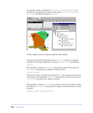 Capítulo 4120
No exemplo a seguir, cada cidade (charleston, atlanta e staugustine) é
um ﬁlho de uma instância de estado e cada estado (southcarolina, georgia
e florida) é um ﬁlho da instância eastCoast.
O Movie Explorer mostra as relações pai-ﬁlho dos clipes de ﬁlme.
Uma ação na Linha de Tempo da instância charleston pode usar o seguinte
caminho de destino para especiﬁcar a instância southcarolina como destino:
_parent
Para especiﬁcar a instância eastCoast como destino a partir de uma ação em
charleston, você pode usar o seguinte caminho relativo:
_parent._parent
Na sintaxe de barra, você pode usar dois pontos (..) para ir para um nível acima
na hierarquia. Para especiﬁcar eastCoast como destino a partir de uma ação em
charleston, você pode usar o seguinte caminho:
../..
Para especiﬁcar a instância atlanta como destino a partir de uma ação na Linha
de Tempo de charleston, você pode usar o seguinte caminho relativo na sintaxe
de ponto:
_parent._parent.georgia.atlanta
 