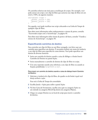 Trabalhando com clipes de filme 121
Os caminhos relativos são úteis para a reutilização de scripts. Por exemplo, você
pode anexar um script a um clipe de ﬁlme que aumente esse clipe de ﬁlme em um
nível a 150%, da seguinte maneira:
onClipEvent (load) {
_parent._xscale = 150;
_parent._yscale = 150;
}
Em seguida, você pode reutilizar esse script colocando-o na Linha de Tempo de
qualquer clipe de ﬁlme.
Para obter mais informações sobre endereçamento e sintaxe de ponto, consulte
“Escrevendo scripts com o ActionScript”, na página 49.
Para obter mais informações sobre sintaxe de ponto e de barra, consulte “Usando a
sintaxe do ActionScript”, na página 50.
Especificando caminhos de destino
Para controlar um clipe de ﬁlme ou um ﬁlme carregado, você deve usar um
caminho para especiﬁcar um destino. É necessário atribuir um nome de instância
a um clipe de ﬁlme para especiﬁcá-lo como destino. Você pode especiﬁcar um
destino de diversas maneiras:
• Insira um caminho de destino usando a caixa de diálogo e o botão Inserir
Caminho de Destino no painel Ações.
• Insira manualmente o caminho de destino do clipe de ﬁlme no script.
• Crie uma expressão usando uma referência a um clipe de ﬁlme ou usando as
funções predeﬁnidas targetPath e eval.
Para inserir um caminho de destino usando a caixa de diálogo Inserir Caminho
de Destino:
1 Selecione a instância do clipe de ﬁlme, do quadro ou do botão à qual você
deseja atribuir a ação.
Essa será a Linha de Tempo do controlador.
2 Escolha Janela > Ações para exibir o painel Ações
3 Na lista Caixa de Ferramentas, escolha uma ação na categoria Ações ou
um método na categoria MovieClip dentro da categoria Objetos.
4 Clique no campo Destino ou no local do script para inserir o caminho
de destino.
 