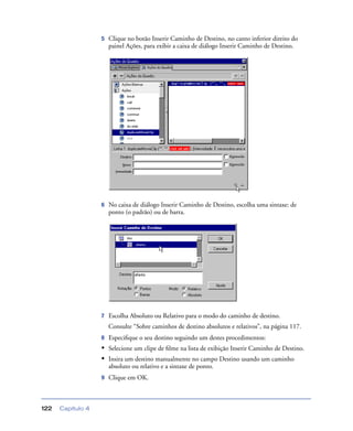 Capítulo 4122
5 Clique no botão Inserir Caminho de Destino, no canto inferior direito do
painel Ações, para exibir a caixa de diálogo Inserir Caminho de Destino.
6 No caixa de diálogo Inserir Caminho de Destino, escolha uma sintaxe: de
ponto (o padrão) ou de barra.
7 Escolha Absoluto ou Relativo para o modo do caminho de destino.
Consulte “Sobre caminhos de destino absolutos e relativos”, na página 117.
8 Especiﬁque o seu destino seguindo um destes procedimentos:
• Selecione um clipe de ﬁlme na lista de exibição Inserir Caminho de Destino.
• Insira um destino manualmente no campo Destino usando um caminho
absoluto ou relativo e a sintaxe de ponto.
9 Clique em OK.
 