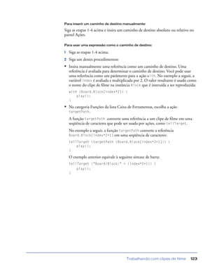 Trabalhando com clipes de filme 123
Para inserir um caminho de destino manualmente:
Siga as etapas 1-4 acima e insira um caminho de destino absoluto ou relativo no
painel Ações.
Para usar uma expressão como o caminho de destino:
1 Siga as etapas 1-4 acima.
2 Siga um destes procedimentos:
• Insira manualmente uma referência como um caminho de destino. Uma
referência é avaliada para determinar o caminho de destino. Você pode usar
uma referência como um parâmetro para a ação with. No exemplo a seguir, a
variável index é avaliada e multiplicada por 2. O valor resultante é usado como
o nome do clipe de ﬁlme na instância Block que é instruída a ser reproduzida:
with (Board.Block[index*2]) {
play();
}
• Na categoria Funções da lista Caixa de Ferramentas, escolha a ação
targetPath.
A função targetPath converte uma referência a um clipe de ﬁlme em uma
seqüência de caracteres que pode ser usada por ações, como tellTarget.
No exemplo a seguir, a função targetPath converte a referência
Board.Block[index*2+1] em uma seqüência de caracteres:
tellTarget (targetPath (Board.Block[index*2+1])) {
play();
}
O exemplo anterior equivale à seguinte sintaxe de barra:
tellTarget ("Board/Block:" + (index*2+1)) {
play();
}
 