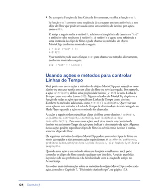 Capítulo 4124
• Na categoria Funções da lista Caixa de Ferramentas, escolha a função eval.
A função eval converte uma seqüência de caracteres em uma referência a um
clipe de ﬁlme que pode ser usada como um caminho de destino por ações,
como with.
O script a seguir avalia a variável i, adiciona-a à seqüência de caracteres "cat"
e atribui o valor resultante à variável x. A variável x é agora uma referência a
uma instância do clipe de ﬁlme e pode chamar os métodos do objeto
MovieClip, conforme mostrado a seguir:
x = eval ("cat" + i)
x.play()
Você também pode usar a função eval para chamar os métodos diretamente,
conforme mostrado a seguir:
eval ("cat" + i).play()
Usando ações e métodos para controlar
Linhas de Tempo
Você pode usar certas ações e métodos do objeto MovieClip para especificar como
destino ou executar tarefas em um clipe de ﬁlme ou nível carregado. Por exemplo,
a ação setProperty deﬁne uma propriedade (como _width) de uma Linha de
Tempo como um valor (como 100). Alguns métodos do MovieClip duplicam a
função de todas as ações que especiﬁcam Linhas de Tempo como destino.
Também há métodos adicionais, como hitTest e swapDepths. Quer você use
uma ação ou um método, a Linha de Tempo de destino deverá estar carregada no
Flash Player quando a ação ou o método for chamado.
As ações a seguir podem especiﬁcar clipes de ﬁlme como destino: loadMovie,
unloadMovie, setProperty, startDrag, duplicateMovieClip e
removeMovieClip. Para usar essas ações, você deve inserir um caminho de
destino no parâmetro Target da ação para indicar o destinatário da ação. Algumas
dessas ações podem especiﬁcar clipes de ﬁlme ou níveis como destino e outras,
somente clipes de ﬁlme.
Os seguintes métodos do objeto MovieClip podem controlar clipes de ﬁlme ou
níveis carregados e não possuem ações equivalentes: attachMovie, getBounds,
getBytesLoaded, getBytesTotal, globalToLocal, localToGlobal, hitTest e
swapDepths.
Quando uma ação e um método oferecem funções semelhantes, você pode
controlar os clipes de ﬁlme usando qualquer um dos dois. A opção escolhida
dependerá de sua preferência e da familiaridade com a criação de scripts no
ActionScript.
Para obter mais informações sobre os métodos do objeto MovieClip e sobre cada
ação, consulte o Capítulo 7, “Dicionário ActionScript”, na página 173.
 