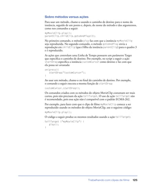 Trabalhando com clipes de filme 125
Sobre métodos versus ações
Para usar um método, chame-o usando o caminho de destino para o nome da
instância, seguido de um ponto e, depois, do nome do método e dos argumentos,
como nos comandos a seguir:
myMovieClip.play();
parentClip.childClip.gotoAndPlay(3);
No primeiro comando, o método play faz com que a instância myMovieClip
seja reproduzida. No segundo comando, o método gotoAndPlay envia a
reprodução em childClip (que é ﬁlho da instância parentClip) para o quadro 3
e é reproduzido.
As ações que controlam uma Linha de Tempo possuem um parâmetro Target
que especiﬁca o caminho de destino. Por exemplo, no script a seguir a ação
startDrag especiﬁca a instância customCursor como destino e faz com que
ela possa ser arrastada:
on(press){
startDrag("customCursor");
}
Ao usar um método, chame-o no ﬁnal do caminho de destino. Por exemplo,
o comando a seguir executa a mesma função de startDrag:
customCursor.startDrag();
Os comandos criados com os métodos do objeto MovieClip costumam ser mais
curtos, pois não precisam da ação tellTarget. O uso da ação tellTarget não
é recomendado, pois essa ação não é compatível com o padrão ECMA-262.
Por exemplo, para fazer com que o clipe de ﬁlme myMovieClip comece a ser
reproduzido usando os métodos do objeto MovieClip, use o seguinte código:
myMovieClip.play();
O código a seguir produz os mesmos resultados usando a ação tellTarget:
tellTarget ("myMovieClip") {
play();
}
 