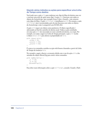 Capítulo 4126
Usando vários métodos ou ações para especificar uma Linha
de Tempo como destino
Você pode usar a ação with para endereçar um clipe de ﬁlme de destino uma vez
e executar uma série de ações nesse clipe. A ação with funciona com todos os
objetos do ActionScript, (por exemplo Array, Color e Sound), e não somente
com clipes de ﬁlme. A ação tellTarget é semelhante à with. No entanto, a ação
tellTarget não é recomendada, pois ela não funciona com todos os objetos
do ActionScript e não é compatível com ECMA-262.
A ação with requer um objeto como parâmetro. O objeto especiﬁcado é
adicionado ao ﬁnal do caminho de destino atual. Todas as ações aninhadas
em uma ação with são executadas no novo caminho de destino, ou escopo. Por
exemplo, no script a seguir na Linha de Tempo principal, a ação with recebe
o objeto donut.hole para alterar as propriedades de hole:
with (donut.hole){
_alpha = 20;
_xscale = 150;
_yscale = 150;
}
É como se os comandos contidos na ação with fossem chamados a partir da Linha
de Tempo da instância hole.
No exemplo a seguir, observe a economia obtida com o uso da ação with e dos
métodos do objeto MovieClip para emitir vários comandos:
with (myMovieClip) {
_x -= 10;
_y += 10;
gotoAndPlay(3);
}
Para obter mais informações sobre a ação tellTarget, consulte Usando o Flash.
 