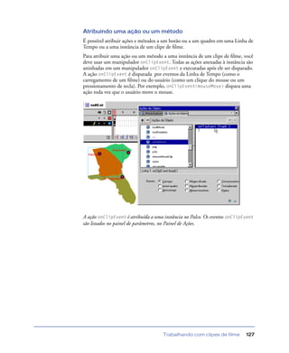 Trabalhando com clipes de filme 127
Atribuindo uma ação ou um método
É possível atribuir ações e métodos a um botão ou a um quadro em uma Linha de
Tempo ou a uma instância de um clipe de ﬁlme.
Para atribuir uma ação ou um método a uma instância de um clipe de ﬁlme, você
deve usar um manipulador onClipEvent. Todas as ações anexadas à instância são
aninhadas em um manipulador onClipEvent e executadas após ele ser disparado.
A ação onClipEvent é disparada por eventos da Linha de Tempo (como o
carregamento de um ﬁlme) ou do usuário (como um clique do mouse ou um
pressionamento de tecla). Por exemplo, onClipEvent(mouseMove) dispara uma
ação toda vez que o usuário move o mouse.
A ação onClipEvent é atribuída a uma instância no Palco. Os eventos onClipEvent
são listados no painel de parâmetros, no Painel de Ações.
 