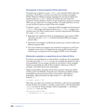 Capítulo 4128
Carregando e descarregando filmes adicionais
Você pode usar o método ou a ação loadMovie para reproduzir ﬁlmes adicionais
sem fechar o Flash Player ou alternar entre ﬁlmes sem carregar outra página
HTML (Hypertext Markup Language, linguagem de marcação de hipertexto).
Também pode usar loadMovie para enviar variáveis para um script CGI
(Common Gateway Interface, interface comum de gateway), que gera um arquivo
SWF como sua saída CGI. Ao carregar um ﬁlme, você pode especiﬁcar um nível
ou clipe de ﬁlme de destino no qual o ﬁlme será carregado.
O método e a ação unloadMovie removem um ﬁlme carregado anteriormente por
loadMovie. Descarregar explicitamente ﬁlmes com unloadMovie assegura uma
transição suave entre ﬁlmes e poderá aliviar a memória requerida pelo Flash player.
Use a ação loadMovie para:
• Reproduzir uma seqüência de faixas de propaganda que sejam arquivos SWF,
colocando uma ação loadMovie no ﬁnal de cada ﬁlme SWF para carregar o
próximo ﬁlme
• Desenvolver uma interface ramiﬁcada que permita que o usuário escolha entre
diferentes arquivos SWF
• Criar uma interface de navegação com controles de navegação no nível 0 que
carreguem outros níveis. O carregamento de níveis produz transições mais
suaves do que o carregamento de novas páginas HTML em um navegador.
Alterando a posição e a aparência de um clipe de filme
Para alterar as propriedades de um clipe de ﬁlme à medida que ele é reproduzido,
você pode usar a ação setProperty ou criar um comando que atribua um valor a
uma propriedade. Se você carregar um ﬁlme em um destino, o ﬁlme carregado
herdará as propriedades do clipe de ﬁlme de destino. Depois que o ﬁlme for
carregado, você poderá alterar essas propriedades.
Algumas propriedades, chamadas somente leitura, possuem valores que podem
ser lidos, porém não deﬁnidos. Você pode criar comandos para deﬁnir qualquer
propriedade que não seja somente leitura. O comando a seguir deﬁne a
propriedade _alpha da instância do clipe de ﬁlme wheel que é ﬁlho da
instância car:
car.wheel._alpha = 50;
Além disso, você pode criar comandos que obtenham o valor de uma propriedade
do clipe de ﬁlme. Por exemplo, o comando a seguir obtém o valor da propriedade
_xmouse na Linha de Tempo principal e deﬁne a propriedade _x da instância
customCursor como esse valor:
onClipEvent(enterFrame) {
customCursor._x = _root._xmouse;
}
 