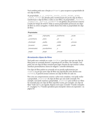 Trabalhando com clipes de filme 129
Você também pode usar a função getProperty para recuperar as propriedades de
um clipe de ﬁlme.
As propriedades _x, _y, _rotation, _xscale, _yscale, _height, _width,
_alpha e _visible são afetadas pelas transformações do pai do clipe de ﬁlme e
transformam o clipe de ﬁlme e todos os seus ﬁlhos. As propriedades _focusrect,
_highquality, _quality e _soundbuftime são globais; elas pertencem somente
à Linha de Tempo do nível 0. Todas as outras propriedades pertencem aos clipes
de ﬁlme ou níveis carregados. A tabela abaixo lista todas as propriedades do clipe
de ﬁlme:
Arrastando clipes de filme
Você pode usar o método ou a ação startDrag para fazer com que um clipe de
ﬁlme possa ser arrastado durante a reprodução de um ﬁlme. Por exemplo, você
pode criar um clipe de ﬁlme arrastável para jogos, funções do tipo arrastar e soltar,
interfaces personalizáveis, barras de rolagem e controles deslizantes.
Um clipe de ﬁlme poderá ser arrastado até ser parado explicitamente por
stopDrag ou até que outro clipe de ﬁlme seja especiﬁcado como destino com
startDrag. É possível arrastar somente um clipe de ﬁlme de cada vez.
Para criar um comportamento arrastar e soltar mais complexo, você pode avaliar
a propriedade _droptarget do clipe de ﬁlme que está sendo arrastado. Por
exemplo, você pode examinar a propriedade _droptarget para veriﬁcar se o ﬁlme
foi arrastado para um clipe de ﬁlme especíﬁco (como, por exemplo, um clipe de
ﬁlme “trash can”) e, em seguida, disparar outra ação. Consulte “Usando comandos
if”, na página 71 e “Usando operadores para manipular valores em expressões”, na
página 62.
Propriedades
_alpha _highquality _totalframes _xscale
_currentframe _name _url _y
_droptarget _quality _visible _ymouse
_focusrect _rotation _width _yscale
_framesloaded _soundbuftime _x
_height _target _xmouse
 