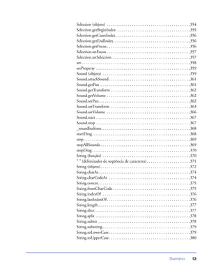 Sumário 13
Selection (objeto) . . . . . . . . . . . . . . . . . . . . . . . . . . . . . . . . . . . . . . . .354
Selection.getBeginIndex . . . . . . . . . . . . . . . . . . . . . . . . . . . . . . . . . . .355
Selection.getCaretIndex. . . . . . . . . . . . . . . . . . . . . . . . . . . . . . . . . . . .356
Selection.getEndIndex. . . . . . . . . . . . . . . . . . . . . . . . . . . . . . . . . . . . .356
Selection.getFocus. . . . . . . . . . . . . . . . . . . . . . . . . . . . . . . . . . . . . . . .356
Selection.setFocus . . . . . . . . . . . . . . . . . . . . . . . . . . . . . . . . . . . . . . . .357
Selection.setSelection . . . . . . . . . . . . . . . . . . . . . . . . . . . . . . . . . . . . .357
set . . . . . . . . . . . . . . . . . . . . . . . . . . . . . . . . . . . . . . . . . . . . . . . . . . . .358
setProperty . . . . . . . . . . . . . . . . . . . . . . . . . . . . . . . . . . . . . . . . . . . . .359
Sound (objeto) . . . . . . . . . . . . . . . . . . . . . . . . . . . . . . . . . . . . . . . . . .359
Sound.attachSound. . . . . . . . . . . . . . . . . . . . . . . . . . . . . . . . . . . . . . .361
Sound.getPan . . . . . . . . . . . . . . . . . . . . . . . . . . . . . . . . . . . . . . . . . . .361
Sound.getTransform . . . . . . . . . . . . . . . . . . . . . . . . . . . . . . . . . . . . . .362
Sound.getVolume . . . . . . . . . . . . . . . . . . . . . . . . . . . . . . . . . . . . . . . .362
Sound.setPan. . . . . . . . . . . . . . . . . . . . . . . . . . . . . . . . . . . . . . . . . . . .362
Sound.setTransform . . . . . . . . . . . . . . . . . . . . . . . . . . . . . . . . . . . . . .363
Sound.setVolume . . . . . . . . . . . . . . . . . . . . . . . . . . . . . . . . . . . . . . . .366
Sound.start . . . . . . . . . . . . . . . . . . . . . . . . . . . . . . . . . . . . . . . . . . . . .367
Sound.stop . . . . . . . . . . . . . . . . . . . . . . . . . . . . . . . . . . . . . . . . . . . . .367
_soundbuftime . . . . . . . . . . . . . . . . . . . . . . . . . . . . . . . . . . . . . . . . . .368
startDrag. . . . . . . . . . . . . . . . . . . . . . . . . . . . . . . . . . . . . . . . . . . . . . .368
stop. . . . . . . . . . . . . . . . . . . . . . . . . . . . . . . . . . . . . . . . . . . . . . . . . . .369
stopAllSounds . . . . . . . . . . . . . . . . . . . . . . . . . . . . . . . . . . . . . . . . . . .369
stopDrag. . . . . . . . . . . . . . . . . . . . . . . . . . . . . . . . . . . . . . . . . . . . . . .370
String (função) . . . . . . . . . . . . . . . . . . . . . . . . . . . . . . . . . . . . . . . . . .370
" " (delimitador de seqüência de caracteres). . . . . . . . . . . . . . . . . . . . .371
String (objeto). . . . . . . . . . . . . . . . . . . . . . . . . . . . . . . . . . . . . . . . . . .372
String.charAt. . . . . . . . . . . . . . . . . . . . . . . . . . . . . . . . . . . . . . . . . . . .374
String.charCodeAt . . . . . . . . . . . . . . . . . . . . . . . . . . . . . . . . . . . . . . .374
String.concat. . . . . . . . . . . . . . . . . . . . . . . . . . . . . . . . . . . . . . . . . . . .375
String.fromCharCode . . . . . . . . . . . . . . . . . . . . . . . . . . . . . . . . . . . . .375
String.indexOf . . . . . . . . . . . . . . . . . . . . . . . . . . . . . . . . . . . . . . . . . .376
String.lastIndexOf. . . . . . . . . . . . . . . . . . . . . . . . . . . . . . . . . . . . . . . .376
String.length . . . . . . . . . . . . . . . . . . . . . . . . . . . . . . . . . . . . . . . . . . . .377
String.slice. . . . . . . . . . . . . . . . . . . . . . . . . . . . . . . . . . . . . . . . . . . . . .377
String.split . . . . . . . . . . . . . . . . . . . . . . . . . . . . . . . . . . . . . . . . . . . . .378
String.substr . . . . . . . . . . . . . . . . . . . . . . . . . . . . . . . . . . . . . . . . . . . .378
String.substring. . . . . . . . . . . . . . . . . . . . . . . . . . . . . . . . . . . . . . . . . .379
String.toLowerCase. . . . . . . . . . . . . . . . . . . . . . . . . . . . . . . . . . . . . . .379
String.toUpperCase. . . . . . . . . . . . . . . . . . . . . . . . . . . . . . . . . . . . . . .380
 