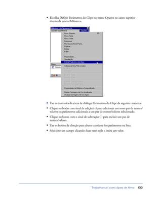 Trabalhando com clipes de filme 133
• Escolha Deﬁnir Parâmetros do Clipe no menu Opções no canto superior
direito da janela Biblioteca.
2 Use os controles da caixa de diálogo Parâmetros do Clipe da seguinte maneira:
• Clique no botão com sinal de adição (+) para adicionar um novo par de nomes/
valores ou parâmetros adicionais a um par de nomes/valores selecionado.
• Clique no botão com o sinal de subtração (-) para excluir um par de
nomes/valores.
• Use os botões de direção para alterar a ordem dos parâmetros na lista.
• Selecione um campo clicando duas vezes nele e insira um valor.
 