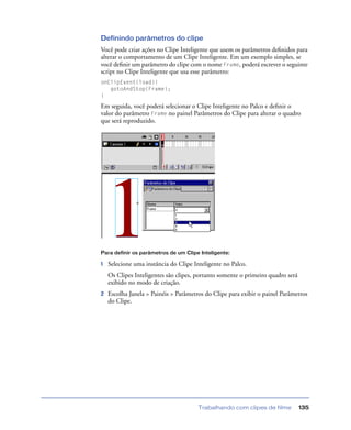 Trabalhando com clipes de filme 135
Definindo parâmetros do clipe
Você pode criar ações no Clipe Inteligente que usem os parâmetros deﬁnidos para
alterar o comportamento de um Clipe Inteligente. Em um exemplo simples, se
você deﬁnir um parâmetro do clipe com o nome Frame, poderá escrever o seguinte
script no Clipe Inteligente que usa esse parâmetro:
onClipEvent(load){
gotoAndStop(Frame);
}
Em seguida, você poderá selecionar o Clipe Inteligente no Palco e deﬁnir o
valor do parâmetro Frame no painel Parâmetros do Clipe para alterar o quadro
que será reproduzido.
Para definir os parâmetros de um Clipe Inteligente:
1 Selecione uma instância do Clipe Inteligente no Palco.
Os Clipes Inteligentes são clipes, portanto somente o primeiro quadro será
exibido no modo de criação.
2 Escolha Janela > Painéis > Parâmetros do Clipe para exibir o painel Parâmetros
do Clipe.
 