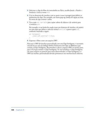Capítulo 4138
5 Selecione o clipe de ﬁlme de intercâmbio no Palco, escolha Janela > Painéis >
Instância e insira o nome xch.
6 Crie os elementos de interface com os quais o autor interagirá para deﬁnir os
parâmetros do clipe. Por exemplo, um menu pop-up, botões de opção ou itens
de menu do tipo arrastar e soltar.
7 Use a ação set variable para copiar valores de objetos e de variáveis para
a instância xch.
Por exemplo, se um botão for usado como um elemento de interface, ele poderá
ter uma ação que deﬁna o valor da variável vertical e passe-o para xch,
conforme mostrado a seguir:
on (release){
_root.xch.vertical = true;
}
8 Exportar o ﬁlme como um arquivo SWF.
Para usar o SWF de interface personalizada com um Clipe Inteligente, é necessário
vinculá-los na caixa de diálogo Deﬁnir Parâmetros do Clipe na Biblioteca que
contém o Clipe Inteligente. Recomenda-se salvar o arquivo SWF na mesma pasta
que o FLA que contém o Clipe Inteligente. Se você reutilizar o Clipe Inteligente
em outro arquivo ou passá-lo para outro desenvolvedor, o Clipe Inteligente e o
SWF de interface personalizada deverão permanecer nos mesmos locais relativos.
 