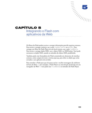 139
5
CAPÍTULO 5
Integrando o Flash com
. . . . . . . . . . . . . . . . . . . . . . . . . . . . . . . . . . . . . . . . . . . . . . . . . . . . . . . .. . . . . . . . . . . . . . . . . . . . . . . . . . . . . . . . . . . . . . . . . . . . . . . . . . . . .
aplicativos da Web
Os ﬁlmes do Flash podem enviar e carregar informações para/de arquivos remotos.
Para enviar e carregar variáveis, use a ação loadVariables ou getURL. Para
carregar um ﬁlme do Flash Player de um local remoto, use a ação loadMovie.
Para enviar e carregar dados XML, use o objeto XML ou XMLSocket. Você pode
estruturar os dados XML usando os métodos do objeto XML predeﬁnido.
Também pode criar formulários do Flash consistindo em elementos de interface
comuns, como campos de texto e menus pop-up, para obter os dados que serão
enviados a um aplicativo do servidor.
Para estender o Flash para que ele possa enviar e receber mensagens do ambiente
de host do ﬁlme — por exemplo, o Flash Player ou uma função JavaScript em um
navegador da Web — você pode usar fscommand e os métodos do Flash Player.
 