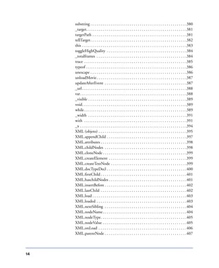 14
substring . . . . . . . . . . . . . . . . . . . . . . . . . . . . . . . . . . . . . . . . . . . . . . .380
_target. . . . . . . . . . . . . . . . . . . . . . . . . . . . . . . . . . . . . . . . . . . . . . . . .381
targetPath . . . . . . . . . . . . . . . . . . . . . . . . . . . . . . . . . . . . . . . . . . . . . .381
tellTarget. . . . . . . . . . . . . . . . . . . . . . . . . . . . . . . . . . . . . . . . . . . . . . .382
this . . . . . . . . . . . . . . . . . . . . . . . . . . . . . . . . . . . . . . . . . . . . . . . . . . .383
toggleHighQuality . . . . . . . . . . . . . . . . . . . . . . . . . . . . . . . . . . . . . . .384
_totalframes . . . . . . . . . . . . . . . . . . . . . . . . . . . . . . . . . . . . . . . . . . . .384
trace . . . . . . . . . . . . . . . . . . . . . . . . . . . . . . . . . . . . . . . . . . . . . . . . . .385
typeof . . . . . . . . . . . . . . . . . . . . . . . . . . . . . . . . . . . . . . . . . . . . . . . . .386
unescape . . . . . . . . . . . . . . . . . . . . . . . . . . . . . . . . . . . . . . . . . . . . . . .386
unloadMovie. . . . . . . . . . . . . . . . . . . . . . . . . . . . . . . . . . . . . . . . . . . .387
updateAfterEvent . . . . . . . . . . . . . . . . . . . . . . . . . . . . . . . . . . . . . . . .387
_url. . . . . . . . . . . . . . . . . . . . . . . . . . . . . . . . . . . . . . . . . . . . . . . . . . .388
var. . . . . . . . . . . . . . . . . . . . . . . . . . . . . . . . . . . . . . . . . . . . . . . . . . . .388
_visible . . . . . . . . . . . . . . . . . . . . . . . . . . . . . . . . . . . . . . . . . . . . . . . .389
void. . . . . . . . . . . . . . . . . . . . . . . . . . . . . . . . . . . . . . . . . . . . . . . . . . .389
while. . . . . . . . . . . . . . . . . . . . . . . . . . . . . . . . . . . . . . . . . . . . . . . . . .389
_width . . . . . . . . . . . . . . . . . . . . . . . . . . . . . . . . . . . . . . . . . . . . . . . .391
with . . . . . . . . . . . . . . . . . . . . . . . . . . . . . . . . . . . . . . . . . . . . . . . . . .391
_x . . . . . . . . . . . . . . . . . . . . . . . . . . . . . . . . . . . . . . . . . . . . . . . . . . . .394
XML (objeto) . . . . . . . . . . . . . . . . . . . . . . . . . . . . . . . . . . . . . . . . . . .395
XML.appendChild . . . . . . . . . . . . . . . . . . . . . . . . . . . . . . . . . . . . . . .397
XML.attributes . . . . . . . . . . . . . . . . . . . . . . . . . . . . . . . . . . . . . . . . . .398
XML.childNodes . . . . . . . . . . . . . . . . . . . . . . . . . . . . . . . . . . . . . . . .398
XML.cloneNode . . . . . . . . . . . . . . . . . . . . . . . . . . . . . . . . . . . . . . . . .399
XML.createElement . . . . . . . . . . . . . . . . . . . . . . . . . . . . . . . . . . . . . .399
XML.createTextNode . . . . . . . . . . . . . . . . . . . . . . . . . . . . . . . . . . . . .399
XML.docTypeDecl . . . . . . . . . . . . . . . . . . . . . . . . . . . . . . . . . . . . . . .400
XML.ﬁrstChild . . . . . . . . . . . . . . . . . . . . . . . . . . . . . . . . . . . . . . . . . .401
XML.haschildNodes . . . . . . . . . . . . . . . . . . . . . . . . . . . . . . . . . . . . . .401
XML.insertBefore . . . . . . . . . . . . . . . . . . . . . . . . . . . . . . . . . . . . . . . .402
XML.lastChild . . . . . . . . . . . . . . . . . . . . . . . . . . . . . . . . . . . . . . . . . .402
XML.load . . . . . . . . . . . . . . . . . . . . . . . . . . . . . . . . . . . . . . . . . . . . . .403
XML.loaded . . . . . . . . . . . . . . . . . . . . . . . . . . . . . . . . . . . . . . . . . . . .403
XML.nextSibling . . . . . . . . . . . . . . . . . . . . . . . . . . . . . . . . . . . . . . . .404
XML.nodeName. . . . . . . . . . . . . . . . . . . . . . . . . . . . . . . . . . . . . . . . .404
XML.nodeType. . . . . . . . . . . . . . . . . . . . . . . . . . . . . . . . . . . . . . . . . .405
XML.nodeValue . . . . . . . . . . . . . . . . . . . . . . . . . . . . . . . . . . . . . . . . .405
XML.onLoad . . . . . . . . . . . . . . . . . . . . . . . . . . . . . . . . . . . . . . . . . . .406
XML.parentNode . . . . . . . . . . . . . . . . . . . . . . . . . . . . . . . . . . . . . . . .407
 