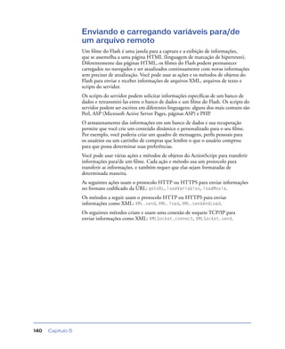 Capítulo 5140
Enviando e carregando variáveis para/de
um arquivo remoto
Um ﬁlme do Flash é uma janela para a captura e a exibição de informações,
que se assemelha a uma página HTML (linguagem de marcação de hipertexto).
Diferentemente das páginas HTML, os ﬁlmes do Flash podem permanecer
carregados no navegador e ser atualizados continuamente com novas informações
sem precisar de atualização. Você pode usar as ações e os métodos de objetos do
Flash para enviar e receber informações de arquivos XML, arquivos de texto e
scripts do servidor.
Os scripts do servidor podem solicitar informações especíﬁcas de um banco de
dados e retransmiti-las entre o banco de dados e um ﬁlme do Flash. Os scripts do
servidor podem ser escritos em diferentes linguagens: alguns dos mais comuns são
Perl, ASP (Microsoft Active Server Pages, páginas ASP) e PHP.
O armazenamento das informações em um banco de dados e sua recuperação
permite que você crie um conteúdo dinâmico e personalizado para o seu ﬁlme.
Por exemplo, você poderia criar um quadro de mensagens, perﬁs pessoais para
os usuários ou um carrinho de compras que lembre o que o usuário comprou
para que possa determinar suas preferências.
Você pode usar várias ações e métodos de objetos do ActionScript para transferir
informações para/de um ﬁlme. Cada ação e método usa um protocolo para
transferir as informações. e também requer que elas sejam formatadas de
determinada maneira.
As seguintes ações usam o protocolo HTTP ou HTTPS para enviar informações
no formato codiﬁcado da URL: getURL, loadVariables, loadMovie.
Os métodos a seguir usam o protocolo HTTP ou HTTPS para enviar
informações como XML: XML.send, XML.load, XML.sendAndLoad.
Os seguintes métodos criam e usam uma conexão de soquete TCP/IP para
enviar informações como XML: XMLSocket.connect, XMLSocket.send.
 