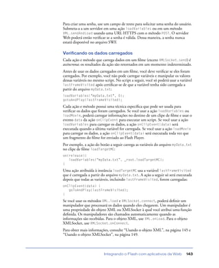 Integrando o Flash com aplicativos da Web 143
Para criar uma senha, use um campo de texto para solicitar uma senha do usuário.
Submeta-a a um servidor em uma ação loadVariables ou em um método
XML.sendAndLoad usando uma URL HTTPS com o método POST. O servidor
Web poderá então veriﬁcar se a senha é válida. Dessa maneira, a senha nunca
estará disponível no arquivo SWF.
Verificando os dados carregados
Cada ação e método que carrega dados em um ﬁlme (exceto XMLSocket.send) é
assíncrona; os resultados da ação são retornados em um momento indeterminado.
Antes de usar os dados carregados em um ﬁlme, você deve veriﬁcar se eles foram
carregados. Por exemplo, você não pode carregar variáveis e manipular os valores
dessas variáveis no mesmo script. No script a seguir, você só poderá usar a variável
lastFrameVisited após certiﬁcar-se de que a variável tenha sido carregada a
partir do arquivo myData.txt:
loadVariables("myData.txt", 0);
gotoAndPlay(lastFrameVisited);
Cada ação e método possui uma técnica especíﬁca que pode ser usada para
veriﬁcar os dados que foram carregados. Se você usar a ação loadVariables ou
loadMovie, poderá carregar informações no destino de um clipe de ﬁlme e usar o
evento data da ação onClipEvent para executar um script. Se você usar a ação
loadVariables para carregar os dados, a ação onClipEvent(data) será
executada quando a última variável for carregada. Se você usar a ação loadMovie
para carregar os dados, a ação onClipEvent(data) será executada toda vez que
um fragmento do ﬁlme for enviado ao Flash Player.
Por exemplo, a ação do botão a seguir carrega as variáveis do arquivo myData.txt
no clipe de ﬁlme loadTargetMC:
on(release){
loadVariables(“myData.txt”, _root.loadTargetMC);
}
Uma ação atribuída à instância loadTargetMC usa a variável lastFrameVisited
que é carregada a partir do arquivo myData.txt. A ação a seguir só será executada
depois que todas as variáveis, incluindo lastFrameVisited, forem carregadas:
onClipEvent(data) {
goToAndPlay(lastFrameVisited);
}
Se você usar os métodos XML.load e XMLSocket.connect, poderá deﬁnir um
manipulador que processará os dados quando eles chegarem. Um manipulador é
uma propriedade do objeto XML ou XMLSocket à qual você atribui uma função
deﬁnida. Os manipuladores são chamados automaticamente quando as
informações são recebidas. Para o objeto XML, use XML.onLoad. Para o objeto
XMLSocket, use XMLSocket.onConnect.
Para obter mais informações, consulte “Usando o objeto XML”, na página 145 e
“Usando o objeto XMLSocket”, na página 149.
 