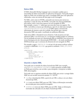 Integrando o Flash com aplicativos da Web 145
Sobre XML
O XML (Extensible Markup Language) está se tornando o padrão para o
intercâmbio de dados estruturados em aplicativos de Internet. Você pode integrar
dados no Flash com servidores que usam a tecnologia XML para criar aplicativos
soﬁsticados, como um sistema de bate-papo ou de corretagem.
No XML, assim como no HTML, você pode usar marcas para marcar ou
especiﬁcar o corpo do texto. No HTML, você pode usar marcas predeﬁnidas
para indicar como o texto deve aparecer em um navegador da Web
(por exemplo, a marca <b> indica que esse texto deve estar em negrito). No
XML, você deﬁne as marcas que identiﬁcam o tipo de um dado (por exemplo,
<password>VerySecret</password>). O XML separa a estrutura das
informações da maneira como ela é exibida. Isso permite que o mesmo
documento XML seja usado e reutilizado em ambientes diferentes.
Toda marca XML é chamada de nó ou elemento. Cada nó possui um tipo
(elemento XML 1 ou nó de texto 3), e os elementos também podem ter atributos.
Um nó aninhado em outro nó é denominado filho ou childNode. Essa estrutura de
árvore hierárquica de nós é denominada DOM XML — de modo semelhante ao
DOM JavaScript, que é a estrutura de elementos de um navegador da Web.
No exemplo a seguir, <PORTFOLIO> é o nó pai; ele não possui nenhum atributo
e contém o childNode <HOLDING> que possui os atributos SYMBOL, QTY, PRICE
e VALUE:
<PORTFOLIO>
<HOLDING SYMBOL="RICH"
QTY="75"
PRICE="245.50"
VALUE="18412.50" />
</PORTFOLIO>
Usando o objeto XML
Você pode usar os métodos do objeto ActionScript XML (por exemplo,
appendChild, removeNode e insertBefore) para estruturar os dados XML
no Flash para enviá-los a um servidor e para manipular e interpretar os dados
XML descarregados.
Você pode usar os seguintes métodos do objeto XML para enviar e carregar dados
XML em um servidor através do método POST HTTP:
• load faz o download do XML a partir de um URL e coloca-o em um objeto
ActionScript XML.
• send envia um objeto XML para um URL. Todas as informações retornadas
são enviadas para outra janela do navegador.
• sendAndLoad envia um objeto XML para um URL. Todas as informações
retornadas são colocadas em um objeto ActionScript XML.
 