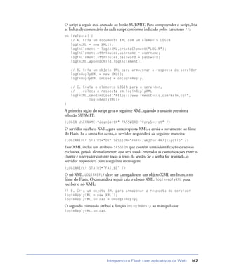 Integrando o Flash com aplicativos da Web 147
O script a seguir está anexado ao botão SUBMIT. Para compreender o script, leia
as linhas de comentário de cada script conforme indicado pelos caracteres //:
on (release) {
// A. Cria um documento XML com um elemento LOGIN
loginXML = new XML();
loginElement = loginXML.createElement("LOGIN");
loginElement.attributes.username = username;
loginElement.attributes.password = password;
loginXML.appendChild(loginElement);
// B. Cria um objeto XML para armazenar a resposta do servidor
loginReplyXML = new XML();
loginReplyXML.onLoad = onLoginReply;
// C. Envia o elemento LOGIN para o servidor,
// coloca a resposta em loginReplyXML
loginXML.sendAndLoad("https://www.imexstocks.com/main.cgi",
loginReplyXML);
}
A primeira seção do script gera o seguinte XML quando o usuário pressiona
o botão SUBMIT:
<LOGIN USERNAME="JeanSmith" PASSWORD="VerySecret" />
O servidor recebe o XML, gera uma resposta XML e envia-a novamente ao ﬁlme
do Flash. Se a senha for aceita, o servidor responderá da seguinte maneira:
<LOGINREPLY STATUS="OK" SESSION="rnr6f7vkj2oe14m7jkkycilb" />
Esse XML inclui um atributo SESSION que contém uma identiﬁcação de sessão
exclusiva, gerada aleatoriamente, que será usada em todas as comunicações entre o
cliente e o servidor durante todo o resto da sessão. Se a senha for rejeitada, o
servidor responderá com a seguinte mensagem:
<LOGINREPLY STATUS="FAILED" />
O nó XML LOGINREPLY deve ser carregado em um objeto XML em branco no
ﬁlme do Flash. O comando a seguir cria o objeto XML loginreplyXML para
receber o nó XML:
// B. Cria um objeto XML para armazenar a resposta do servidor
loginReplyXML = new XML();
loginReplyXML.onLoad = onLoginReply;
O segundo comando atribui a função onLoginReply ao manipulador
loginReplyXML.onLoad.
 