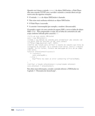 Capítulo 5150
Quando você chama o método connect do objeto XMLSocket, o Flash Player
abre uma conexão TCP/IP com o servidor e mantém a conexão aberta até que
ocorra uma das seguintes situações:
• O método close do objeto XMLSocket é chamado.
• Não existe mais nenhuma referência ao objeto XMLSocket.
• O Flash Player é encerrado.
• A conexão é interrompida (por exemplo, o modem é desconectado).
O exemplo a seguir cria uma conexão de soquete XML e envia os dados do objeto
XML myXML. Para compreender o script, leia as linhas de comentário de cada
script conforme indicado pelos caracteres //:
//cria um novo objeto XMLSocket
sock = new XMLSocket();
//chama o seu método de conexão para estabelecer uma conexão com
//a porta 1024 do servidor no URL sock.connect
//("http://www.myserver.com", 1024);
//define uma função para atribuir o objeto de soquete que trata da
//resposta do servidor. Se a conexão tiver êxito, envia o //objeto
//myXML. Se ela falhar, fornece uma mensagem de erro em um campo
//de texto.
function onSockConnect(success){
if (success){
sock.send(myXML);
} else {
msg="There has been an error connecting to"+serverName;
}
}
//atribui a função onSockConnect à propriedade onConnect
sock.onConnect = onSockConnect;
Para obter mais informações, consulte a entrada referente a XMLSocket no
Capítulo 7, “Dicionário do ActionScript”.
 