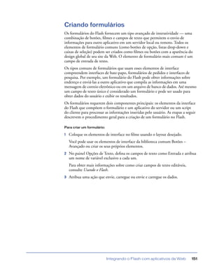 Integrando o Flash com aplicativos da Web 151
Criando formulários
Os formulários do Flash fornecem um tipo avançado de interatividade — uma
combinação de botões, ﬁlmes e campos de texto que permitem o envio de
informações para outro aplicativo em um servidor local ou remoto. Todos os
elementos de formulário comuns (como botões de opção, listas drop-down e
caixas de seleção) podem ser criados como ﬁlmes ou botões com a aparência do
design global de seu site da Web. O elemento de formulário mais comum é um
campo de entrada de texto.
Os tipos comuns de formulários que usam esses elementos de interface
compreendem interfaces de bate-papo, formulários de pedidos e interfaces de
pesquisa. Por exemplo, um formulário do Flash pode obter informações sobre
endereço e enviá-las a outro aplicativo que compila as informações em uma
mensagem de correio eletrônico ou em um arquivo de banco de dados. Até mesmo
um campo de texto único é considerado um formulário e pode ser usado para
obter dados do usuário e exibir os resultados.
Os formulários requerem dois componentes principais: os elementos da interface
do Flash que compõem o formulário e um aplicativo do servidor ou um script
do cliente para processar as informações inseridas pelo usuário. As etapas a seguir
descrevem o procedimento geral para a criação de um formulário no Flash.
Para criar um formulário:
1 Coloque os elementos de interface no ﬁlme usando o layout desejado.
Você pode usar os elementos de interface da biblioteca comum Botões –
Avançado ou criar os seus próprios elementos.
2 No painel Opções de Texto, deﬁna os campos de texto como Entrada e atribua
um nome de variável exclusivo a cada um.
Para obter mais informações sobre como criar campos de texto editáveis,
consulte Usando o Flash.
3 Atribua uma ação que envie, carregue ou envie e carregue os dados.
 