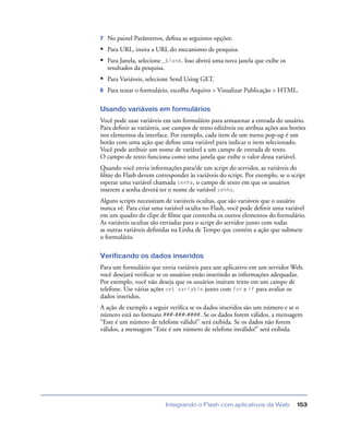 Integrando o Flash com aplicativos da Web 153
7 No painel Parâmetros, deﬁna as seguintes opções:
• Para URL, insira a URL do mecanismo de pesquisa.
• Para Janela, selecione _blank. Isso abrirá uma nova janela que exibe os
resultados da pesquisa.
• Para Variáveis, selecione Send Using GET.
8 Para testar o formulário, escolha Arquivo > Visualizar Publicação > HTML.
Usando variáveis em formulários
Você pode usar variáveis em um formulário para armazenar a entrada do usuário.
Para deﬁnir as variáveis, use campos de texto editáveis ou atribua ações aos botões
nos elementos da interface. Por exemplo, cada item de um menu pop-up é um
botão com uma ação que deﬁne uma variável para indicar o item selecionado.
Você pode atribuir um nome de variável a um campo de entrada de texto.
O campo de texto funciona como uma janela que exibe o valor dessa variável.
Quando você envia informações para/de um script do servidor, as variáveis do
ﬁlme do Flash devem corresponder às variáveis do script. Por exemplo, se o script
esperar uma variável chamada senha, o campo de texto em que os usuários
inserem a senha deverá ter o nome de variável senha.
Alguns scripts necessitam de variáveis ocultas, que são variáveis que o usuário
nunca vê. Para criar uma variável oculta no Flash, você pode deﬁnir uma variável
em um quadro do clipe de ﬁlme que contenha os outros elementos do formulário.
As variáveis ocultas são enviadas para o script do servidor junto com todas
as outras variáveis deﬁnidas na Linha de Tempo que contém a ação que submete
o formulário.
Verificando os dados inseridos
Para um formulário que envia variáveis para um aplicativo em um servidor Web,
você desejará veriﬁcar se os usuários estão inserindo as informações adequadas.
Por exemplo, você não deseja que os usuários insiram texto em um campo de
telefone. Use várias ações set variable junto com for e if para avaliar os
dados inseridos.
A ação de exemplo a seguir veriﬁca se os dados inseridos são um número e se o
número está no formato ###-###-####. Se os dados forem válidos, a mensagem
“Este é um número de telefone válido!” será exibida. Se os dados não forem
válidos, a mensagem “Este é um número de telefone inválido!” será exibida.
 