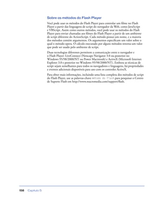 Capítulo 5158
Sobre os métodos do Flash Player
Você pode usar os métodos do Flash Player para controlar um ﬁlme no Flash
Player a partir das linguagens de script do navegador da Web, como JavaScript
e VBScript. Assim como outros métodos, você pode usar os métodos do Flash
Player para enviar chamadas aos ﬁlmes do Flash Player a partir de um ambiente
de script diferente do ActionScript. Cada método possui um nome, e a maioria
dos métodos contém argumentos. Os argumentos especiﬁcam um valor sobre o
qual o método opera. O cálculo executado por alguns métodos retorna um valor
que pode ser usado pelo ambiente de script.
Duas tecnologias diferentes permitem a comunicação entre o navegador e
o Flash Player: LiveConnect (Netscape Navigator 3.0 ou posterior no
Windows 95/98/2000/NT ou Power Macintosh) e ActiveX (Microsoft Internet
Explorer 3.0 e posterior no Windows 95/98/2000/NT). Embora as técnicas de
script sejam semelhantes para todos os navegadores e linguagens, há propriedades
e eventos adicionais disponíveis para uso com os controles ActiveX.
Para obter mais informações, incluindo uma lista completa dos métodos de script
do Flash Player, use as palavras-chave método do Flash para pesquisar o Centro
de Suporte Flash em http://www.macromedia.com/support/ﬂash.
 
