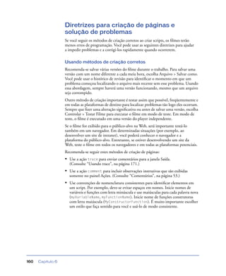 Capítulo 6160
Diretrizes para criação de páginas e
solução de problemas
Se você seguir os métodos de criação corretos ao criar scripts, os ﬁlmes terão
menos erros de programação. Você pode usar as seguintes diretrizes para ajudar
a impedir problemas e a corrigi-los rapidamente quando ocorrerem.
Usando métodos de criação corretos
Recomenda-se salvar várias versões do ﬁlme durante o trabalho. Para salvar uma
versão com um nome diferente a cada meia hora, escolha Arquivo > Salvar como.
Você pode usar o histórico de revisão para identiﬁcar o momento em que um
problema começou localizando o arquivo mais recente sem esse problema. Usando
essa abordagem, sempre haverá uma versão funcionando, mesmo que um arquivo
seja corrompido.
Outro método de criação importante é testar assim que possível, freqüentemente e
em todas as plataformas de destino para localizar problemas tão logo eles ocorram.
Sempre que ﬁzer uma alteração signiﬁcativa ou antes de salvar uma versão, escolha
Controlar > Testar Filme para executar o ﬁlme em modo de teste. Em modo de
teste, o ﬁlme é executado em uma versão do player independente.
Se o ﬁlme for exibido para o público-alvo na Web, será importante testá-lo
também em um navegador. Em determinadas situações (por exemplo, ao
desenvolver um site de intranet), você poderá conhecer o navegador e a
plataforma do público-alvo. Entretanto, se estiver desenvolvendo um site da
Web, teste o ﬁlme em todos os navegadores e em todas as plataformas potenciais.
Recomenda-se seguir estes métodos de criação de páginas:
• Use a ação trace para enviar comentários para a janela Saída.
(Consulte “Usando trace”, na página 171.)
• Use a ação comment para incluir observações instrutivas que são exibidas
somente no painel Ações. (Consulte “Comentários”, na página 53.)
• Use convenções de nomenclatura consistentes para identiﬁcar elementos em
um script. Por exemplo, deve-se evitar espaços em nomes. Inicie nomes de
variáveis e funções com letra minúscula e use maiúsculas para cada palavra nova
(myVariableName, myFunctionName). Inicie nome de funções construtoras
com letra maiúscula (MyConstructorFunction). É muito importante escolher
um estilo que faça sentido para você e usá-lo de modo consistente.
 