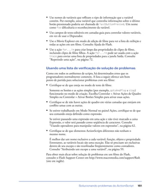 Solucionando problemas do ActionScript 161
• Use nomes de variáveis que reﬂitam o tipo de informação que a variável
contém. Por exemplo, uma variável que contenha informações sobre o último
botão pressionado poderia ser chamada de lastButtonPressed. Um nome
como foo diﬁcultaria o reconhecimento da variável.
• Use campos de texto editáveis em camadas guia para controlar valores variáveis,
em vez de usar o Depurador.
• Use o Movie Explorer em modo de edição de ﬁlme para ver a lista de exibição e
todas as ações em um ﬁlme. Consulte Ajuda do Flash.
• Use a ação for...in para criar loops das propriedades de clipes de ﬁlme,
incluindo clipes de ﬁlme ﬁlhos. A ação for...in pode ser usada com a ação
trace para enviar uma lista de propriedades para a janela Saída. Consulte
“Repetindo uma ação”, na página 72.
Usando uma lista de verificação de solução de problemas
Como em todos os ambientes de scripts, há determinados erros que os
programadores normalmente cometem. A lista a seguir oferece um bom
ponto de partida para solucionar problemas com seu ﬁlme:
• Certiﬁque-se de que esteja no modo de teste de ﬁlme.
Somente os botões e as ações simples (por exemplo, gotoAndPlay e stop)
funcionarão no modo de criação. Escolha Controlar > Ativar Ações de Quadro
Simples ou Controlar > Ativar Botões Simples para ativar essas ações.
• Certiﬁque-se de não haver ações de quadro em várias camadas que estejam em
conﬂito umas com as outras.
• Se estiver trabalhando em Modo Normal no painel Ações, certiﬁque-se de que
seu comando esteja deﬁnido como expressão.
Se estiver passando uma expressão em uma ação e não tiver marcado a caixa
Expressão, o valor será passado como seqüência de caracteres. Consulte
“Usando operadores para manipular valores em expressões”, na página 62.
• Certiﬁque-se de que elementos ActionScripts diferentes não tenham o
mesmo nome.
É melhor dar um nome exclusivo a cada variável, função, objeto e propriedade.
Entretanto, as variáveis locais são uma exceção. Elas só precisam ser exclusivas
dentro de seu escopo e são reutilizadas freqüentemente como contadores.
Consulte “Atribuindo um escopo a uma variável”, na página 59.
Para obter mais dicas sobre solução de problemas em um ﬁlme do Flash,
consulte o Flash Support Center em http://www.macromedia.com/support/ﬂash
(site em inglês).
 