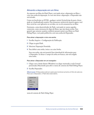 Solucionando problemas do ActionScript 163
Ativando a depuração em um filme
Ao exportar um ﬁlme do Flash Player, você pode ativar a depuração no ﬁlme e
criar uma senha de depuração. Se você não ativar a depuração, o Depurador não
será ativado.
Como em JavaScript ou HTML, qualquer variável ActionScript da parte cliente
pode ser visualizada pelo usuário. Para armazenar variáveis de maneira segura, você
deve enviá-las a um aplicativo no servidor, em vez de armazená-las no ﬁlme.
Entretanto, como desenvolvedor do Flash, você pode ter outros segredos
comerciais, como estruturas de clipes de ﬁlmes, que não deseja revelar. Para
garantir que somente usuários conﬁáveis possam assistir seus ﬁlmes no Flash
Debug Player, você pode publicá-los com uma senha do Depurador.
Para ativar a depuração e criar uma senha:
1 Escolha Arquivo > Conﬁgurações de Publicação.
2 Clique na guia Flash.
3 Selecione Depuração Permitida.
4 Para deﬁnir uma senha, insira-a na caixa Senha.
Sem essa senha, não será possível fazer download de informações para
o Depurador. Se deixar o campo de senha em branco, não será exigida
uma senha.
Para ativar o Depurador em um navegador:
1 Clique com o botão direito (Windows) ou clique mantendo a tecla Control
pressionada (Macintosh) para abrir o menu de contexto do Flash Debug Player.
2 Escolha Depurador.
Observação: O Depurador pode ser usado para monitorar somente um filme de cada vez.
Para usar o Depurador, o Flash deve estar aberto.
menu de contexto do Flash Debug Player.
 