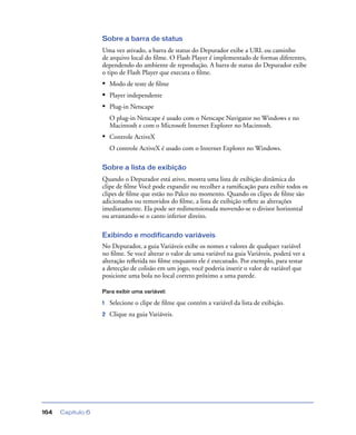 Capítulo 6164
Sobre a barra de status
Uma vez ativado, a barra de status do Depurador exibe a URL ou caminho
de arquivo local do ﬁlme. O Flash Player é implementado de formas diferentes,
dependendo do ambiente de reprodução. A barra de status do Depurador exibe
o tipo de Flash Player que executa o ﬁlme.
• Modo de teste de ﬁlme
• Player independente
• Plug-in Netscape
O plug-in Netscape é usado com o Netscape Navigator no Windows e no
Macintosh e com o Microsoft Internet Explorer no Macintosh.
• Controle ActiveX
O controle ActiveX é usado com o Internet Explorer no Windows.
Sobre a lista de exibição
Quando o Depurador está ativo, mostra uma lista de exibição dinâmica do
clipe de ﬁlme Você pode expandir ou recolher a ramiﬁcação para exibir todos os
clipes de ﬁlme que estão no Palco no momento. Quando os clipes de ﬁlme são
adicionados ou removidos do ﬁlme, a lista de exibição reﬂete as alterações
imediatamente. Ela pode ser redimensionada movendo-se o divisor horizontal
ou arrastando-se o canto inferior direito.
Exibindo e modificando variáveis
No Depurador, a guia Variáveis exibe os nomes e valores de qualquer variável
no ﬁlme. Se você alterar o valor de uma variável na guia Variáveis, poderá ver a
alteração reﬂetida no ﬁlme enquanto ele é executado. Por exemplo, para testar
a detecção de colisão em um jogo, você poderia inserir o valor de variável que
posicione uma bola no local correto próximo a uma parede.
Para exibir uma variável:
1 Selecione o clipe de ﬁlme que contém a variável da lista de exibição.
2 Clique na guia Variáveis.
 
