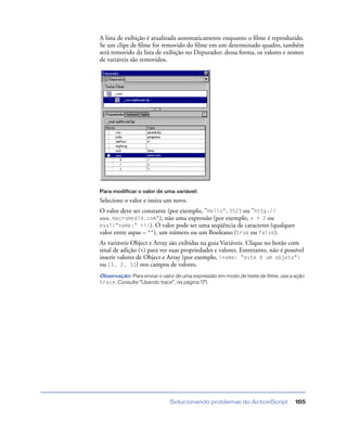 Solucionando problemas do ActionScript 165
A lista de exibição é atualizada automaticamente enquanto o ﬁlme é reproduzido.
Se um clipe de ﬁlme for removido do ﬁlme em um determinado quadro, também
será removido da lista de exibição no Depurador; dessa forma, os valores e nomes
de variáveis são removidos.
Para modificar o valor de uma variável:
Selecione o valor e insira um novo.
O valor deve ser constante (por exemplo, "Hello", 3523 ou "http://
www.macromedia.com"), não uma expressão (por exemplo, x + 2 ou
eval("name:" +i)). O valor pode ser uma seqüência de caracteres (qualquer
valor entre aspas – ""), um número ou um Booleano (true ou false).
As variáveis Object e Array são exibidas na guia Variáveis. Clique no botão com
sinal de adição (+) para ver suas propriedades e valores. Entretanto, não é possível
inserir valores de Object e Array (por exemplo, {name: "este é um objeto"}
ou [1, 2, 3]) nos campos de valores.
Observação: Para enviar o valor de uma expressão em modo de teste de filme, use a ação
trace. Consulte “Usando trace”, na página 171.
 