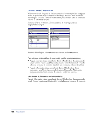 Capítulo 6166
Usando a lista Observação
Para monitorar um conjunto de variáveis críticas de forma organizada, você pode
marcá-las para serem exibidas na lista de observação. Essa lista exibe o caminho
absoluto para a variável e o valor. Você também pode inserir o valor de uma nova
variável na lista de observação.
Somente variáveis podem ser adicionadas à lista de observação, não as
propriedades e funções.
Variáveis marcadas para a lista Observação e variáveis na lista Observação.
Para adicionar variáveis à lista de observação, escolha uma destas opções:
• Na guia Variáveis, clique com o botão direito (Windows) ou clique mantendo
a tecla Control pressionada (Macintosh) em uma variável selecionada e escolha
Observar no menu de contexto. É exibido um ponto azul próximo à variável.
• Na guia Observação, clique com o botão direito (Windows) ou clique
mantendo a tecla Control pressionada (Macintosh) e escolha Adicionar no
menu de contexto. Insira o nome da variável e o valor nos campos.
Para remover as variáveis da lista de observação:
Na guia Observação, clique com o botão direito (Windows) ou clique mantendo
a tecla Control pressionada (Macintosh) e escolha Remover no menu de contexto.
 