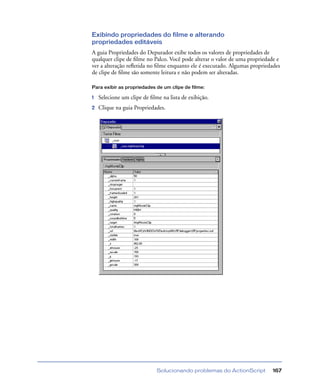 Solucionando problemas do ActionScript 167
Exibindo propriedades do filme e alterando
propriedades editáveis
A guia Propriedades do Depurador exibe todos os valores de propriedades de
qualquer clipe de ﬁlme no Palco. Você pode alterar o valor de uma propriedade e
ver a alteração reﬂetida no ﬁlme enquanto ele é executado. Algumas propriedades
de clipe de ﬁlme são somente leitura e não podem ser alteradas.
Para exibir as propriedades de um clipe de filme:
1 Selecione um clipe de ﬁlme na lista de exibição.
2 Clique na guia Propriedades.
 