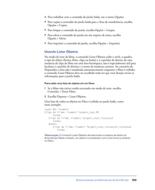Solucionando problemas do ActionScript 169
3 Para trabalhar com o conteúdo da janela Saída, use o menu Opções:
• Para copiar o conteúdo da janela Saída para a Área de transferência, escolha
Opções > Copiar.
• Para limpar o conteúdo da janela, escolha Opções > Limpar.
• Para salvar o conteúdo da janela em um arquivo de texto, escolha
Opções > Salvar.
• Para imprimir o conteúdo da janela, escolha Opções > Imprimir.
Usando Listar Objetos
No modo de teste de ﬁlme, o comando Listar Objetos exibe o nível, o quadro,
o tipo de objeto (forma, ﬁlme, clipe ou botão) e o caminho de destino de uma
instância de clipe de ﬁlme em uma lista hierárquica. Isso é especialmente útil para
localizar o caminho de destino e o nome da instância corretos. Ao contrário do
Depurador, a lista não é atualizada automaticamente enquanto o ﬁlme é exibido;
o comando Listar Objetos deve ser escolhido toda vez que você desejar enviar as
informações para a janela Saída.
Para exibir uma lista de objetos em um filme:
1 Se o ﬁlme não estiver sendo executado em modo de teste, escolha
Controlar > Testar Filme.
2 Escolha Depurar > Listar Objetos.
Uma lista de todos os objetos no Palco é exibida na janela Saída, como
neste exemplo:
Layer #0: Frame=3
Clipe de Filme: Frame=1 Target=_root.MC
Forma:
Clipe de Filme: Frame=1 Target=_root.instance3
Forma:
Botão:
Clipe de Filme: Frame=1 Target=_root.instance3.instance2
Forma:
Observação: O comando Listar Objetos não lista todos os objetos de dados do
ActionScript. Neste contexto, um objeto é considerado como uma forma ou símbolo
no Palco.
 