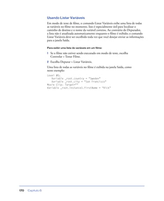 Capítulo 6170
Usando Listar Variáveis
Em modo de teste de ﬁlme, o comando Listar Variáveis exibe uma lista de todas
as variáveis no ﬁlme no momento. Isso é especialmente útil para localizar o
caminho de destino e o nome da variável corretos. Ao contrário do Depurador,
a lista não é atualizada automaticamente enquanto o ﬁlme é exibido; o comando
Listar Variáveis deve ser escolhido toda vez que você desejar enviar as informações
para a janela Saída.
Para exibir uma lista de variáveis em um filme:
1 Se o ﬁlme não estiver sendo executado em modo de teste, escolha
Controlar > Testar Filme.
2 Escolha Depurar > Listar Variáveis.
Uma lista de todas as variáveis no ﬁlme é exibida na janela Saída, como
neste exemplo:
Level #0:
Variable _root.country = "Sweden"
Variable _root.city = "San Francisco"
Movie Clip: Target=""
Variable _root.instance1.firstName = “Rick”
 