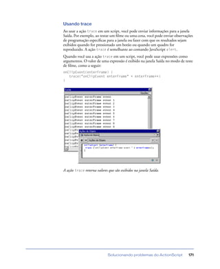Solucionando problemas do ActionScript 171
Usando trace
Ao usar a ação trace em um script, você pode enviar informações para a janela
Saída. Por exemplo, ao testar um ﬁlme ou uma cena, você pode enviar observações
de programação especíﬁcas para a janela ou fazer com que os resultados sejam
exibidos quando for pressionado um botão ou quando um quadro for
reproduzido. A ação trace é semelhante ao comando JavaScript alert.
Quando você usa a ação trace em um script, você pode usar expressões como
argumentos. O valor de uma expressão é exibido na janela Saída no modo de teste
de ﬁlme, como a seguir:
onClipEvent(enterFrame) {
trace("onClipEvent enterFrame" + enterFrame++)
}
A ação trace retorna valores que são exibidos na janela Saída.
 