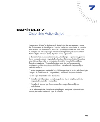 173
7
CAPÍTULO 7
. . . . . . . . . . . . . . . . . . . . . . . . . . . . . . . . . . . . . . . . . . . . . . . . . . . . . . . .. . . . . . . . . . . . . . . . . . . . . . . . . . . . . . . . . . . . . . . . . . . . . . . . . . . . .
Dicionário ActionScript
Esta parte do Manual de Referência do ActionScript descreve a sintaxe e o uso
dos elementos do ActionScript no Flash 5 e em versões posteriores. As entradas
neste manual são as mesmas da Ajuda do Dicionário ActionScript. Para usar
os exemplos em um script, copie o texto de exemplo da Ajuda do dicionário
ActionScript e cole-o no painel Ações no Modo Especialista.
O dicionário lista todos os elementos do ActionScript — operadores, palavras-
chave, comandos, ações, propriedades, funções, objetos e métodos. Para obter
uma visão geral de todas as entradas do dicionário, consulte Conteúdo do
dicionário, na página 176; as tabelas desta seção são um bom ponto de
partida para veriﬁcar operadores simbólicos e métodos cuja classe de objeto
você não conheça.
O ActionScript segue o padrão ECMA-262 (a especiﬁcação escrita pela Associação
Européia de Fabricantes de Computadores), salvo indicação em contrário.
Há dois tipos de entradas neste dicionário:
• Entradas individuais para operadores, palavras-chave, funções, variáveis,
propriedades, métodos e comandos;
• Entradas de objetos, que fornecem detalhes em geral sobre objetos
predeﬁnidos.
Use as informações nas entradas de exemplo para interpretar a estrutura e as
convenções usadas nesses dois tipos de entradas.
 