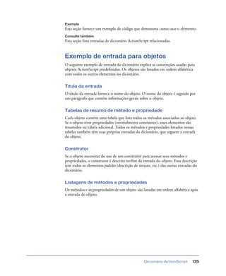 Dicionário ActionScript 175
Exemplo
Esta seção fornece um exemplo de código que demonstra como usar o elemento.
Consulte também
Esta seção lista entradas do dicionário ActionScript relacionadas.
Exemplo de entrada para objetos
O seguinte exemplo de entrada do dicionário explica as convenções usadas para
objetos ActionScript predeﬁnidos. Os objetos são listados em ordem alfabética
com todos os outros elementos no dicionário.
Título da entrada
O título da entrada fornece o nome do objeto. O nome do objeto é seguido por
um parágrafo que contém informações gerais sobre o objeto.
Tabelas de resumo de método e propriedade
Cada objeto contém uma tabela que lista todos os métodos associados ao objeto.
Se o objeto tiver propriedades (normalmente constantes), esses elementos são
resumidos na tabela adicional. Todos os métodos e propriedades listados nessas
tabelas também têm suas próprias entradas do dicionário, que seguem a entrada
do objeto.
Construtor
Se o objeto necessitar do uso de um construtor para acessar seus métodos e
propriedades, o construtor é descrito no ﬁm da entrada do objeto. Essa descrição
tem todos os elementos padrão (descrição de sintaxe, etc.) das outras entradas do
dicionário.
Listagens de métodos e propriedades
Os métodos e as propriedades de um objeto são listadas em ordem alfabética após
a entrada do objeto.
 