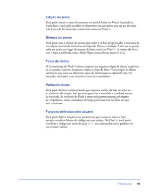 Introdução 19
Edição de texto
Você pode inserir scripts diretamente no painel Ações no Modo Especialista.
Além disso, você pode escolher os elementos em um menu pop-up ou em uma
lista Caixa de Ferramentas, exatamente como no Flash 4.
Sintaxe de ponto
Você pode usar a sintaxe de ponto para obter e deﬁnir propriedades e métodos de
um objeto, incluindo instâncias de clipes de ﬁlmes e variáveis. A sintaxe de ponto
pode ser usada em lugar da sintaxe de barra usada no Flash 4. A sintaxe de barra
não é mais a preferida, mas o Flash Player ainda oferece suporte a ela.
Tipos de dados
O ActionScript do Flash 5 oferece suporte aos seguintes tipos de dados: seqüência
de caracteres, número, booleano, objeto e clipe de ﬁlme. Vários tipos de dados
permitem que você use diferentes tipos de informação no ActionScript. Por
exemplo, você pode criar matrizes e matrizes associativas.
Variáveis locais
Você pode declarar variáveis locais que expirem no ﬁm da lista de ações ou
da chamada de função. Isso permite gerenciar a memória e reutilizar nomes
de variáveis. As variáveis do Flash 4 eram todas permanentes; até mesmo
as temporárias, como contadores de loops permaneciam no ﬁlme até que
este terminasse.
Funções definidas pelo usuário
Você pode deﬁnir funções com parâmetros que retornem valores. Isso
permite reutilizar blocos de código em seus scripts. No Flash 4, você podia
reutilizar o código por meio da ação call, mas não podia passar parâmetros
ou retornar valores.
 