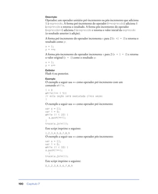 Capítulo 7190
Descrição
Operador; um operador unitário pré-incremento ou pós-incremento que adiciona
1 à expressão. A forma pré-incremento do operador (++expressão) adiciona 1
à expressão e retorna o resultado. A forma pós-incremento do operador
(expressão++) adiciona 1 à expressão e retorna o valor inicial da expressão
(o resultado anterior à adição).
A forma pré-incremento do operador incrementa x para 2 (x +1 = 2) e retorna o
resultado como y:
x = 1;
y = ++x
A forma pós-incremento do operador incrementa x para 2 (x + 1 = 2) e retorna
o valor original (x = 1) como o resultado y:
x = 1;
y = x++
Exibidor
Flash 4 ou posterior.
Exemplo
O exemplo a seguir usa ++ como operador pré-incremento com um
comando while.
i = 0
while(i++ < 5){
// esta seção será executada cinco vezes
}
O exemplo a seguir usa ++ como operador pré-incremento:
var a = [];
var i = 0;
while (i < 10) {
a.push(++i);
}
trace(a.join());
Este script imprime o seguinte:
1,2,3,4,5,6,7,8,9
O exemplo a seguir usa ++ como operador pós-incremento:
var a = [];
var i = 0;
while (i < 10) {
a.push(i++);
}
trace(a.join());
Este script imprime o seguinte:
0,1,2,3,4,5,6,7,8,9
 