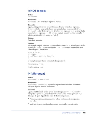 Dicionário ActionScript 191
! (NOT lógico)
Sintaxe
!expressão
Argumentos
expressão Uma variável ou expressão avaliada.
Descrição
Operador (lógico); inverte o valor booleano de uma variável ou expressão.
Se expressão for uma variável com um valor absoluto ou convertido true,
!variável o valor de ! expressão é false. Se a expressão x && y for avaliada
como false, a expressão !(x && y) será avaliada como true. Esse operador é
idêntico ao operador not usado no Flash 4.
Exibidor
Flash 4 ou posterior.
Exemplo
No exemplo a seguir, a variável happy é deﬁnida como false, a condição if avalia
a condição !happy, e, se a condição for true, trace envia uma seqüência de
caracteres para a janela Saída.
happy = false;
if (!happy){
trace("don’t worry be happy");
}
O exemplo a seguir ilustra o resultado do operador !:
! true retorna false
! false retorna true
!= (diferença)
Sintaxe
expressão1 != expressão2
Argumentos
expressão1, expressão2 Números, seqüências de caracteres, booleanos,
variáveis, objetos, matrizes ou funções.
Descrição
Operador (diferença); testa o oposto exato do operador ==. Se expressão1
for igual a expressão2, o resultado será false. Como com o operador ==, a
deﬁnição de igual depende dos tipos de dados comparados.
• Números, seqüências de caracteres e valores booleanos são comparados
por valor.
• Variáveis, objetos, matrizes e funções são comparadas por referência.
 