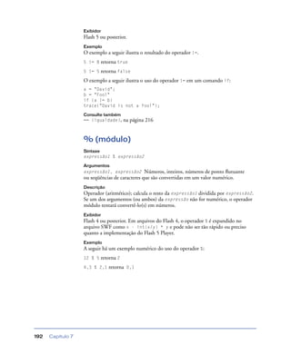 Capítulo 7192
Exibidor
Flash 5 ou posterior.
Exemplo
O exemplo a seguir ilustra o resultado do operador !=.
5 != 8 retorna true
5 != 5 retorna false
O exemplo a seguir ilustra o uso do operador != em um comando if:
a = "David";
b = "Fool"
if (a != b)
trace("David is not a fool");
Consulte também
== (igualdade), na página 216
% (módulo)
Sintaxe
expressão1 % expressão2
Argumentos
expressão1, expressão2 Números, inteiros, números de ponto ﬂutuante
ou seqüências de caracteres que são convertidas em um valor numérico.
Descrição
Operador (aritmético); calcula o resto da expressão1 dividida por expressão2.
Se um dos argumentos (ou ambos) da expressão não for numérico, o operador
módulo tentará convertê-lo(s) em números.
Exibidor
Flash 4 ou posterior. Em arquivos do Flash 4, o operador % é expandido no
arquivo SWF como x - int(x/y) * y e pode não ser tão rápido ou preciso
quanto a implementação do Flash 5 Player.
Exemplo
A seguir há um exemplo numérico do uso do operador %:
12 % 5 retorna 2
4,3 % 2,1 retorna 0,1
 